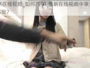 91最新在线视频_如何在 91 最新在线视频中享受最佳观影体验？