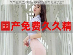 久久视频这只精品 99re6 为何如此受欢迎？