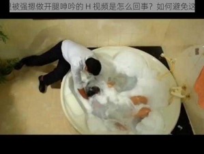 在浴室里被强摁做开腿呻吟的 H 视频是怎么回事？如何避免这种情况？