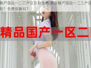 麻豆精产国品一二三产区区别免费,麻豆精产国品一二三产区有哪些区别？免费观看吗？