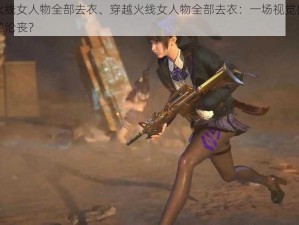 穿越火线女人物全部去衣、穿越火线女人物全部去衣：一场视觉盛宴还是道德沦丧？