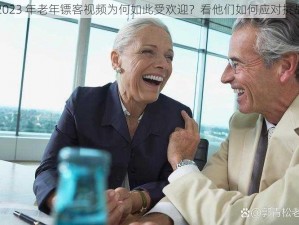 2023 年老年镖客视频为何如此受欢迎？看他们如何应对挑战