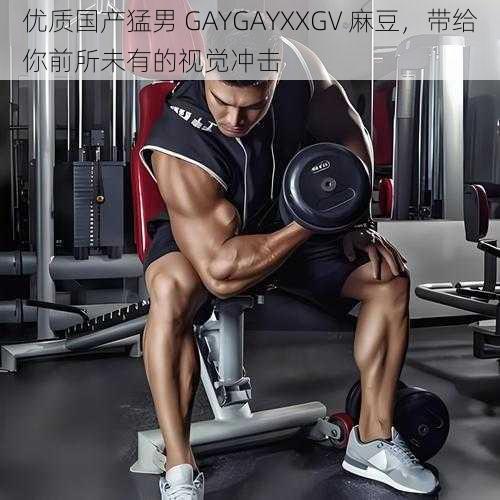 优质国产猛男 GAYGAYXXGV 麻豆，带给你前所未有的视觉冲击