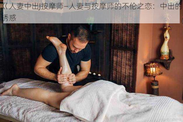 巜人妻中出J按摩师—人妻与按摩师的不伦之恋：中出的诱惑