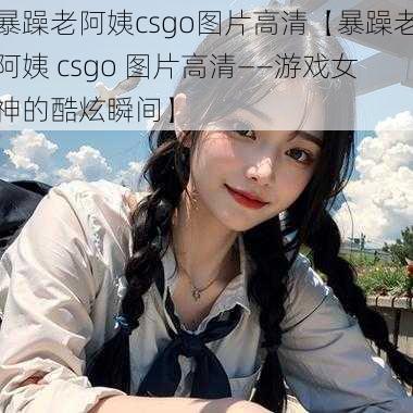 暴躁老阿姨csgo图片高清【暴躁老阿姨 csgo 图片高清——游戏女神的酷炫瞬间】