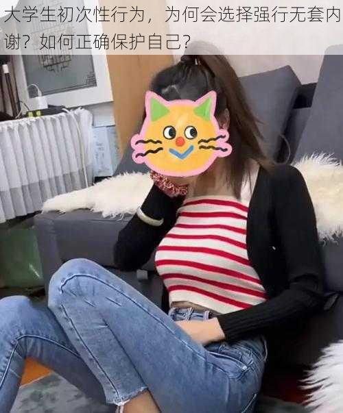 大学生初次性行为，为何会选择强行无套内谢？如何正确保护自己？