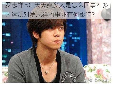 罗志祥 5G 天天奭多人是怎么回事？多人运动对罗志祥的事业有何影响？