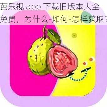 芭乐视 app 下载旧版本大全免费，为什么-如何-怎样获取？